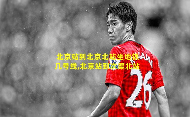 北京站到北京北站坐地铁几号线,北京站到次渠北站