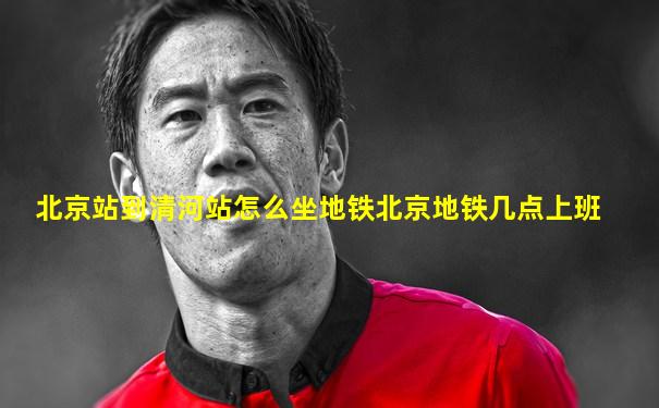 北京站到清河站怎么坐地铁北京地铁几点上班