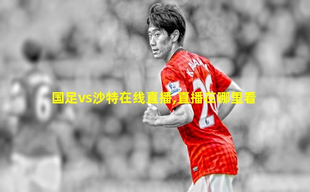 国足vs沙特在线直播,直播在哪里看