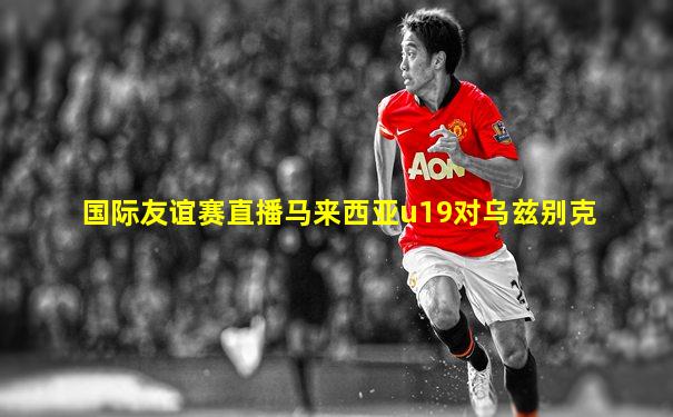 国际友谊赛直播马来西亚u19对乌兹别克