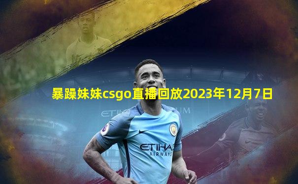 暴躁妹妹csgo直播回放2023年12月7日