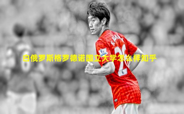 白俄罗斯格罗德诺国立大学怎么样知乎